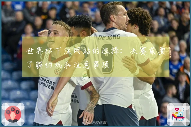 世界杯下注网站的选择：决赛前要了解的坑和注意事项