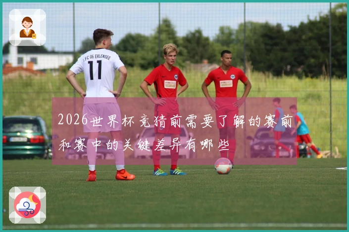 2026世界杯竞猜前需要了解的赛前和赛中的关键差异有哪些
