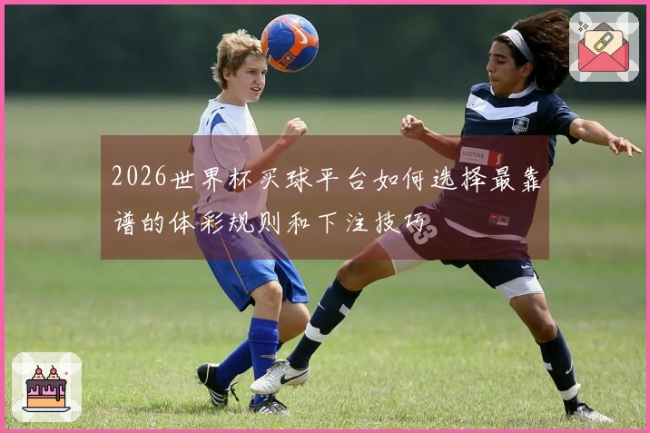 2026世界杯买球平台如何选择最靠谱的体彩规则和下注技巧